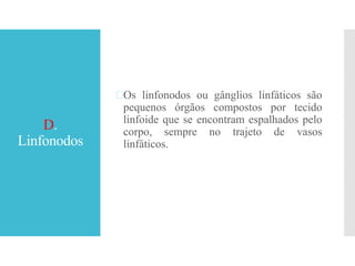 D.
Linfonodos
Os linfonodos ou gânglios linfáticos são
pequenos órgãos compostos por tecido
linfoide que se encontram espalhados pelo
corpo, sempre no trajeto de vasos
linfáticos.
 