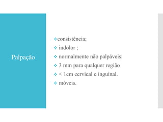 Palpação
consistência;
 indolor ;
 normalmente não palpáveis:
 3 mm para qualquer região
 < 1cm cervical e inguinal.
 móveis.
 