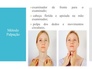 Método
Palpação
examinador de frente para o
examinado;
 cabeça fletida e apoiada na mão
examinador;
 polpa dos dedos e movimentos
circulares.
 