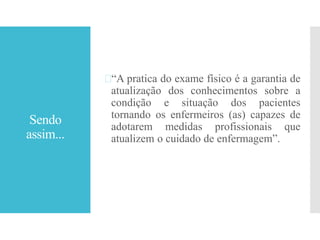 Sendo
assim...
“A pratica do exame físico é a garantia de
atualização dos conhecimentos sobre a
condição e situação dos pacientes
tornando os enfermeiros (as) capazes de
adotarem medidas profissionais que
atualizem o cuidado de enfermagem”.
 