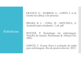 Referências
FRANCO, G. ; BARROS, A. ; LOPES, J. et al.
Exame da cabeça e do pescoço.
DRAKE, R. L. ; VOGL, W. ; MITCHELL, A.
Anatomia para estudantes. 2 ed, pdf.
POTTER, P. Semiologia em enfermagem.
4ªed.Rio de Janeiro: Reichmann & Affonso Ed.,
2002.
JARVES, C. Exame físico e avaliação de saúde
para enfermagem. Rio de janeiro:elsevier, 2012.
 
