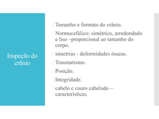 Inspeção do
crânio
Tamanho e formato do crânio.
Normocefálico: simétrico, arredondado
e liso –proporcional ao tamanho do
corpo.
simetrias - deformidades ósseas.
Traumatismo.
Posição.
Integridade.
cabelo e couro cabeludo –
características.
 