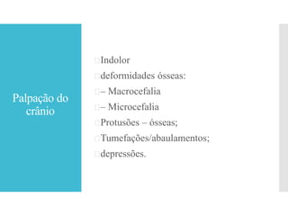 Palpação do
crânio
Indolor
deformidades ósseas:
– Macrocefalia
– Microcefalia
Protusões – ósseas;
Tumefações/abaulamentos;
depressões.
 