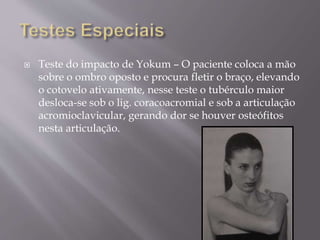  Teste do impacto de Yokum – O paciente coloca a mão
sobre o ombro oposto e procura fletir o braço, elevando
o cotovelo ativamente, nesse teste o tubérculo maior
desloca-se sob o lig. coracoacromial e sob a articulação
acromioclavicular, gerando dor se houver osteófitos
nesta articulação.
 