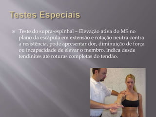  Teste do supra-espinhal – Elevação ativa do MS no
plano da escápula em extensão e rotação neutra contra
a resistência, pode apresentar dor, diminuição de força
ou incapacidade de elevar o membro, indica desde
tendinites até roturas completas do tendão.
 