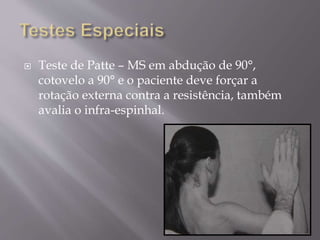  Teste de Patte – MS em abdução de 90°,
cotovelo a 90° e o paciente deve forçar a
rotação externa contra a resistência, também
avalia o infra-espinhal.
 