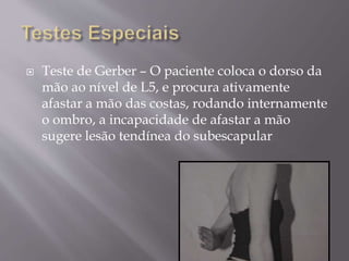  Teste de Gerber – O paciente coloca o dorso da
mão ao nível de L5, e procura ativamente
afastar a mão das costas, rodando internamente
o ombro, a incapacidade de afastar a mão
sugere lesão tendínea do subescapular
 