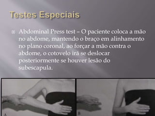  Abdominal Press test – O paciente coloca a mão
no abdome, mantendo o braço em alinhamento
no plano coronal, ao forçar a mão contra o
abdome, o cotovelo irá se deslocar
posteriormente se houver lesão do
subescapula.
 