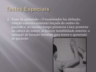  Teste da apreensão – O examinador faz abdução,
rotação externa e extensão forçada do ombro do
paciente e, ao mesmo tempo pressiona a face posterior
da cabeça do úmero, se houver instabilidade anterior, a
sensação de luxação iminente gera temor e apreensão
do paciente.
 