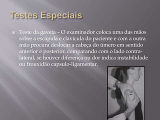  Teste da gaveta – O examinador coloca uma das mãos
sobre a escápula e clavícula do paciente e com a outra
mão procura deslocar a cabeça do úmero em sentido
anterior e posterior, comparando com o lado contra-
lateral, se houver diferença ou dor indica instabilidade
ou frouxidão capsulo-ligamentar.
 