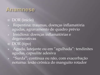  DOR (início)
 Repentina: traumas, doenças inflamatória
agudas, agravamento de quadro prévio
 Insidiosa: doenças inflamatórias e
degenerativas
 DOR (tipo)
 Aguda, latejante ou em “agulhada”: tendinites
agudas, capsulite adesiva
 “Surda”, contínua ou não, com exacerbação
noturna: lesão crônica do manguito rotador
 