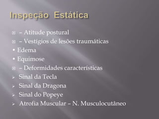  – Atitude postural
 – Vestígios de lesões traumáticas
• Edema
• Equimose
 – Deformidades características
 Sinal da Tecla
 Sinal da Dragona
 Sinal do Popeye
 Atrofia Muscular – N. Musculocutâneo
 