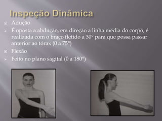  Adução
 É oposta a abdução, em direção a linha média do corpo, é
realizada com o braço fletido a 30° para que possa passar
anterior ao tórax (0 a 75°)
 Flexão
 Feito no plano sagital (0 a 180°)
 