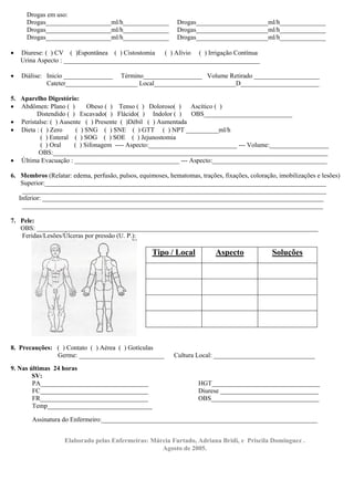 Drogas em uso:
      Drogas____________________ml/h______________           Drogas______________________ml/h______________
      Drogas____________________ml/h______________           Drogas______________________ml/h______________
      Drogas____________________ml/h______________           Drogas______________________ml/h______________

•   Diurese: ( ) CV ( )Espontânea ( ) Cistostomia  ( ) Alívio ( ) Irrigação Contínua
    Urina Aspecto : ____________________________________________________________

•   Diálise: Inicio _______________ Término__________________ Volume Retirado ____________________
             Cateter______________________ Local_________________________D________________________

5. Aparelho Digestório:
• Abdômen: Plano ( )       Obeso ( ) Tenso ( ) Doloroso( )    Ascítico ( )
        Distendido ( ) Escavado( ) Flácido( ) Indolor ( )     OBS___________________________
• Peristalse: ( ) Ausente ( ) Presente ( )Débil ( ) Aumentada
• Dieta : ( ) Zero     ( ) SNG ( ) SNE ( ) GTT ( ) NPT __________ml/h
          ( ) Enteral ( ) SOG ( ) SOE ( ) Jejunostomia
          ( ) Oral    ( ) Sifonagem ---- Aspecto:___________________________ --- Volume:__________________
         OBS:____________________________________________________________________________________
• Última Evacuação : ________________________________ --- Aspecto:___________________________________

6. Membros (Relatar: edema, perfusão, pulsos, equimoses, hematomas, trações, fixações, coloração, imobilizações e lesões)
    Superior:______________________________________________________________________________________
    _____________________________________________________________________________________________
   Inferior: ______________________________________________________________________________________
    ____________________________________________________________________________________________

7. Pele:
   OBS: ______________________________________________________________________________________
   Feridas/Lesões/Úlceras por pressão (U. P.):

                                                    Tipo / Local           Aspecto              Soluções




8. Precauções: ( ) Contato ( ) Aérea ( ) Gotículas
               Germe: __________________________           Cultura Local: _______________________________
9. Nas últimas 24 horas
        SV:
        PA_________________________________                         HGT_________________________________
        FC_________________________________                         Diurese ______________________________
        FR_________________________________                         OBS_________________________________
        Temp________________________________

       Assinatura do Enfermeiro:__________________________________________________________________


                   Elaborado pelas Enfermeiras: Márcia Furtado, Adriana Bridi, e Priscila Dominguez .
                                                   Agosto de 2005.
 