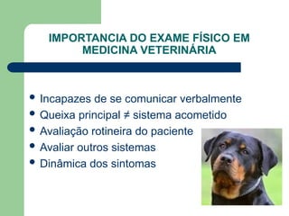 IMPORTANCIA DO EXAME FÍSICO EM
MEDICINA VETERINÁRIA
 Incapazes de se comunicar verbalmente
 Queixa principal ≠ sistema acometido
 Avaliação rotineira do paciente
 Avaliar outros sistemas
 Dinâmica dos sintomas
 