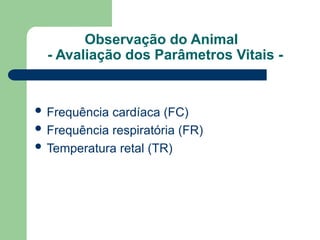 Observação do Animal
- Avaliação dos Parâmetros Vitais -
 Frequência cardíaca (FC)
 Frequência respiratória (FR)
 Temperatura retal (TR)
 