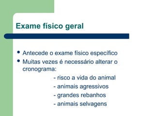 Exame físico geral
 Antecede o exame físico específico
 Muitas vezes é necessário alterar o
cronograma:
- risco a vida do animal
- animais agressivos
- grandes rebanhos
- animais selvagens
 