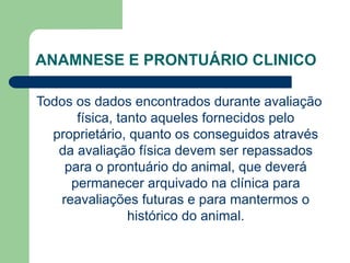 ANAMNESE E PRONTUÁRIO CLINICO
Todos os dados encontrados durante avaliação
física, tanto aqueles fornecidos pelo
proprietário, quanto os conseguidos através
da avaliação física devem ser repassados
para o prontuário do animal, que deverá
permanecer arquivado na clínica para
reavaliações futuras e para mantermos o
histórico do animal.
 