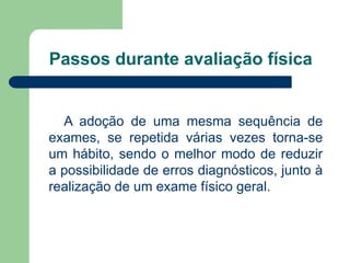 Passos durante avaliação física
A adoção de uma mesma sequência de
exames, se repetida várias vezes torna-se
um hábito, sendo o melhor modo de reduzir
a possibilidade de erros diagnósticos, junto à
realização de um exame físico geral.
 