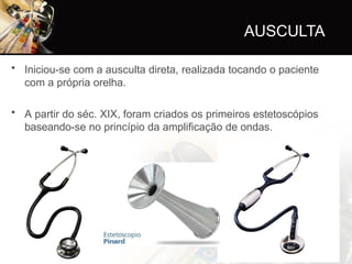 AUSCULTA
• Iniciou-se com a ausculta direta, realizada tocando o paciente
com a própria orelha.
• A partir do séc. XIX, foram criados os primeiros estetoscópios
baseando-se no princípio da amplificação de ondas.
 