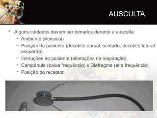 AUSCULTA
• Alguns cuidados devem ser tomados durante a ausculta:
– Ambiente silencioso
– Posição do paciente (decúbito dorsal, sentado, decúbito lateral
esquerdo).
– Instruções ao paciente (alterações na respiração).
– Campânula (baixa frequência) x Diafragma (alta frequência).
– Posição do receptor.
 