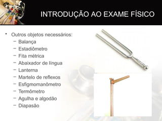 INTRODUÇÃO AO EXAME FÍSICO
• Outros objetos necessários:
– Balança
– Estadiômetro
– Fita métrica
– Abaixador de língua
– Lanterna
– Martelo de reflexos
– Esfigmomanômetro
– Termômetro
– Agulha e algodão
– Diapasão
 