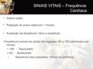 SINAIS VITAIS – Frequência
Cardíaca
• Artéria radial
• Palpação do pulso radial por 1 minuto
• Avaliação da freqüência, ritmo e amplitude
Freqüência normal em adulto em repouso: 60 a 100 batimentos por
minuto.
> 100  Taquicardia
< 60  Bradicardia
– Sequência das pulsações: rítmico ou arrítmico.
 