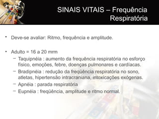 • Deve-se avaliar: Ritmo, frequência e amplitude.
• Adulto = 16 a 20 mrm
– Taquipnéia : aumento da frequência respiratória no esforço
físico, emoções, febre, doenças pulmonares e cardíacas.
– Bradipnéia : redução da freqüência respiratória no sono,
atletas, hipertensão intracraniana, intoxicações exógenas.
– Apnéia : parada respiratória
– Eupnéia : freqüência, amplitude e ritmo normal.
SINAIS VITAIS – Frequência
Respiratória
 
