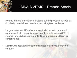 SINAIS VITAIS – Pressão Arterial
• Medida indireta da onda de pressão que se propaga através da
circulação arterial, decorrente das contrações cardíacas.
• Largura deve ser 40% da circunferência do braço, enquanto
comprimento do manguito deve envolver pelo menos 80% do
mesmo (em adultos, geralmente 13cm de largura e 20cm de
comprimento).
• LEMBRAR: realizar aferição em ambos membros, deitado e
sentado.
 