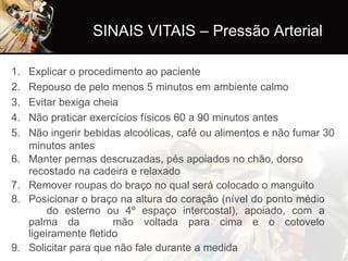 SINAIS VITAIS – Pressão Arterial
1. Explicar o procedimento ao paciente
2. Repouso de pelo menos 5 minutos em ambiente calmo
3. Evitar bexiga cheia
4. Não praticar exercícios físicos 60 a 90 minutos antes
5. Não ingerir bebidas alcoólicas, café ou alimentos e não fumar 30
minutos antes
6. Manter pernas descruzadas, pés apoiados no chão, dorso
recostado na cadeira e relaxado
7. Remover roupas do braço no qual será colocado o manguito
8. Posicionar o braço na altura do coração (nível do ponto médio
do esterno ou 4º espaço intercostal), apoiado, com a
palma da mão voltada para cima e o cotovelo
ligeiramente fletido
9. Solicitar para que não fale durante a medida
 