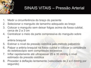 SINAIS VITAIS – Pressão Arterial
1. Medir a circunferência do braço do paciente
2. Selecionar o manguito de tamanho adequado ao braço
3. Colocar o manguito sem deixar folgas acima da fossa cubital,
cerca de 2 a 3 cm
4. Centralizar o meio da parte compressiva do manguito sobre
a
artéria braquial
5. Estimar o nível da pressão sistólica pelo método palpatório
6. Palpar a artéria braquial na fossa cubital e colocar a campânula
do estetoscópio sem compressão excessiva
7. Inflar rapidamente até ultrapassar 20 a 30 mmHg o nível
estimado da pressão sistólica
8. Proceder à deflação lentamente (velocidade de 2 a 4 mmHg por
segundo)
 