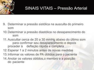 9. Determinar a pressão sistólica na ausculta do primeiro
som
10.Determinar a pressão diastólica no desaparecimento do
som
11. Auscultar cerca de 20 a 30 mmHg abaixo do último som
para confirmar seu desaparecimento e depois
proceder à deflação rápida e completa
12.Esperar 1 a 2 minutos antes de novas medidas
13.Informar os valores de PA obtidos para o paciente
14.Anotar os valores obtidos,o membro e a posição
do paciente
SINAIS VITAIS – Pressão Arterial
 
