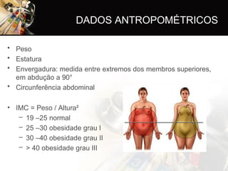 • Peso
• Estatura
• Envergadura: medida entre extremos dos membros superiores,
em abdução a 90°
• Circunferência abdominal
• IMC = Peso / Altura²
– 19 –25 normal
– 25 –30 obesidade grau I
– 30 –40 obesidade grau II
– > 40 obesidade grau III
DADOS ANTROPOMÉTRICOS
 