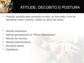 ATITUDE, DECÚBITO E POSTURA
• Posição adotada pelo paciente no leito, ou fora dele, a fim de
encontrar maior conforto, hábito ou alívio de dores.
• Atitude ortopneica
• Atitude genupeitoral ou “Prece Maometana”
• Atitude de cócoras
• Atitude parkinsoniana
• Decúbito lateral
• Opistótono
 