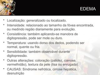 • Localização: generalizado ou localizado.
• Intensidade: relacionado ao tamanho da fóvea encontrada,
ou medindo região diariamente para evolução.
• Consistência: também aplicando-se manobra de
digitopressão, pode ser mole ou duro.
• Temperatura: usando dorso dos dedos, podendo ser
normal, quente ou fria.
• Sensibilidade: também observável durante
digitopressão.
• Outras alterações: coloração (palidez, cianose,
vermelhidão), textura da pele (lisa ou enrugada).
• CAUSAS: Síndrome nefrótica, cirrose hepática,
desnutrição
EDEMA
 