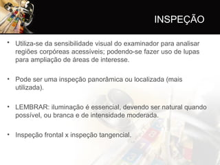 INSPEÇÃO
• Utiliza-se da sensibilidade visual do examinador para analisar
regiões corpóreas acessíveis; podendo-se fazer uso de lupas
para ampliação de áreas de interesse.
• Pode ser uma inspeção panorâmica ou localizada (mais
utilizada).
• LEMBRAR: iluminação é essencial, devendo ser natural quando
possível, ou branca e de intensidade moderada.
• Inspeção frontal x inspeção tangencial.
 
