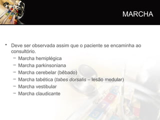 • Deve ser observada assim que o paciente se encaminha ao
consultório.
– Marcha hemiplégica
– Marcha parkinsoniana
– Marcha cerebelar (bêbado)
– Marcha tabética (tabes dorsalis – lesão medular)
– Marcha vestibular
– Marcha claudicante
MARCHA
 