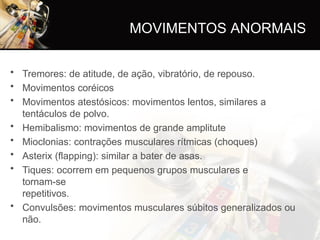 • Tremores: de atitude, de ação, vibratório, de repouso.
• Movimentos coréicos
• Movimentos atestósicos: movimentos lentos, similares a
tentáculos de polvo.
• Hemibalismo: movimentos de grande amplitute
• Mioclonias: contrações musculares rítmicas (choques)
• Asterix (flapping): similar a bater de asas.
• Tiques: ocorrem em pequenos grupos musculares e
tornam-se
repetitivos.
• Convulsões: movimentos musculares súbitos generalizados ou
não.
MOVIMENTOS ANORMAIS
 