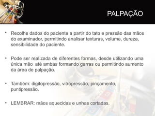 PALPAÇÃO
• Recolhe dados do paciente a partir do tato e pressão das mãos
do examinador, permitindo analisar texturas, volume, dureza,
sensibilidade do paciente.
• Pode ser realizada de diferentes formas, desde utilizando uma
única mão até ambas formando garras ou permitindo aumento
da área de palpação.
• Também: digitopressão, vitropressão, pinçamento,
puntipressão.
• LEMBRAR: mãos aquecidas e unhas cortadas.
 