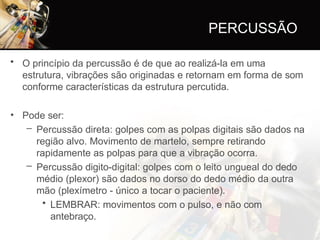 PERCUSSÃO
• O princípio da percussão é de que ao realizá-la em uma
estrutura, vibrações são originadas e retornam em forma de som
conforme características da estrutura percutida.
• Pode ser:
– Percussão direta: golpes com as polpas digitais são dados na
região alvo. Movimento de martelo, sempre retirando
rapidamente as polpas para que a vibração ocorra.
– Percussão digito-digital: golpes com o leito ungueal do dedo
médio (plexor) são dados no dorso do dedo médio da outra
mão (plexímetro - único a tocar o paciente).
• LEMBRAR: movimentos com o pulso, e não com
antebraço.
 