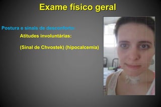 Exame físico geral
Postura e sinais de desconforto:
Atitudes involuntárias:
(Sinal de Chvostek) (hipocalcemia)
 