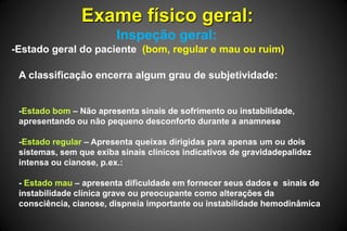Exame físico geral:
Inspeção geral:
-Estado geral do paciente (bom, regular e mau ou ruim)
A classificação encerra algum grau de subjetividade:
-Estado bom – Não apresenta sinais de sofrimento ou instabilidade,
apresentando ou não pequeno desconforto durante a anamnese
-Estado regular – Apresenta queixas dirigidas para apenas um ou dois
sistemas, sem que exiba sinais clínicos indicativos de gravidadepalidez
intensa ou cianose, p.ex.:
- Estado mau – apresenta dificuldade em fornecer seus dados e sinais de
instabilidade clínica grave ou preocupante como alterações da
consciência, cianose, dispneia importante ou instabilidade hemodinâmica
 