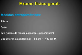 Exame físico geral:
Medidas antropométricas:
Altura:
Peso
IMC (índice de massa corpórea – peso/altura²)
Circunferência abdominal - 88 cm F 102 cm M
 