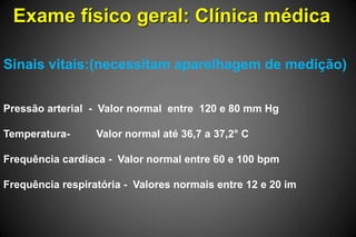 Exame físico geral: Clínica médica
Sinais vitais:(necessitam aparelhagem de medição)
Pressão arterial - Valor normal entre 120 e 80 mm Hg
Temperatura- Valor normal até 36,7 a 37,2° C
Frequência cardíaca - Valor normal entre 60 e 100 bpm
Frequência respiratória - Valores normais entre 12 e 20 im
 