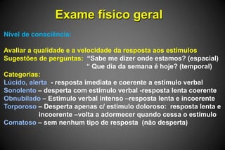 Exame físico geral
Nível de consciência:
Avaliar a qualidade e a velocidade da resposta aos estímulos
Sugestões de perguntas: “Sabe me dizer onde estamos? (espacial)
“ Que dia da semana é hoje? (temporal)
Categorias:
Lúcido, alerta - resposta imediata e coerente a estímulo verbal
Sonolento – desperta com estímulo verbal -resposta lenta coerente
Obnubilado – Estímulo verbal intenso –resposta lenta e incoerente
Torporoso – Desperta apenas c/ estímulo doloroso: resposta lenta e
incoerente –volta a adormecer quando cessa o estímulo
Comatoso – sem nenhum tipo de resposta (não desperta)
 