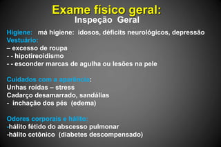 Exame físico geral:
Inspeção Geral
Higiene: má higiene: idosos, déficits neurológicos, depressão
Vestuário:
– excesso de roupa
- - hipotireoidismo
- - esconder marcas de agulha ou lesões na pele
Cuidados com a aparência:
Unhas roídas – stress
Cadarço desamarrado, sandálias
- inchação dos pés (edema)
Odores corporais e hálito:
-hálito fétido do abscesso pulmonar
-hálito cetônico (diabetes descompensado)
 