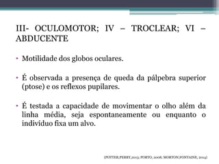 III- OCULOMOTOR; IV – TROCLEAR; VI –
ABDUCENTE
• Motilidade dos globos oculares.
• É observada a presença de queda da pálpebra superior
(ptose) e os reflexos pupilares.
• É testada a capacidade de movimentar o olho além da
linha média, seja espontaneamente ou enquanto o
indivíduo fixa um alvo.
(POTTER;PERRY,2013; PORTO, 2008; MORTON;FONTAINE, 2014)
 