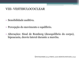 VIII- VESTIBULOCOCLEAR
• Sensibilidade auditiva.
• Percepção do movimento e equilíbrio.
• Alterações: Sinal de Romberg (desequilíbrio do corpo),
hipoacusia, desvio lateral durante a marcha.
(POTTER;PERRY,2013; PORTO, 2008; MORTON;FONTAINE, 2014)
 