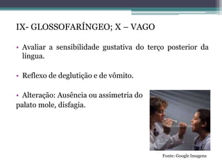 IX- GLOSSOFARÍNGEO; X – VAGO
• Avaliar a sensibilidade gustativa do terço posterior da
língua.
• Reflexo de deglutição e de vômito.
• Alteração: Ausência ou assimetria do
palato mole, disfagia.
Fonte: Google Imagens
 