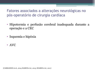 Fatores associados a alterações neurológicas no
pós-operatório de cirurgia cardíaca
• Hipotermia e perfusão cerebral inadequada durante a
operação e a CEC
• Isquemia e hipóxia
• AVC
(CARRAZEDO et al., 2014; RAMOS et al., 2013; SOARES et al., 2011)
 